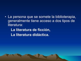 La persona que se somete la biblioterapia, generalmente tiene acceso a dos tipos de literatura:  La literatura de ficción,  La literatura didáctica.  