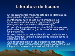Literatura de ficción En los tratamientos mediante este tipo de literatura, se distinguen las siguientes fases:  Identificación, sería la fase de valoración de las impresiones suscitadas por el personaje (agrado, desagrado, comportamiento del personaje).  Proyección (consciente e inconsciente) de sus motivos personales ( del individuo) en la trama representada por los personajes.  Proceso emocional de identificación con actitudes como culpa, ansiedad, tensión, expresión de la rabia contra la personaje o autor,  Auto-reconocimiento en las situaciones presentadas, derivando en la incorporación de nuevos conceptos y una integración de mayor personalidad del individuo.  