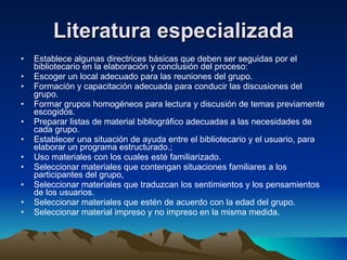Literatura especializada Establece algunas directrices básicas que deben ser seguidas por el bibliotecario en la elaboración y conclusión del proceso:  Escoger un local adecuado para las reuniones del grupo.  Formación y capacitación adecuada para conducir las discusiones del grupo.  Formar grupos homogéneos para lectura y discusión de temas previamente escogidos.  Preparar listas de material bibliográfico adecuadas a las necesidades de cada grupo.  Establecer una situación de ayuda entre el bibliotecario y el usuario, para elaborar un programa estructurado.;  Uso materiales con los cuales esté familiarizado.  Seleccionar materiales que contengan situaciones familiares a los participantes del grupo,  Seleccionar materiales que traduzcan los sentimientos y los pensamientos de los usuarios.  Seleccionar materiales que estén de acuerdo con la edad del grupo.  Seleccionar material impreso y no impreso en la misma medida.  