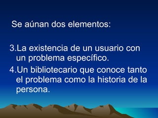 Se aúnan dos elementos:  La existencia de un usuario con un problema específico. Un bibliotecario que conoce tanto el problema como la historia de la persona.  