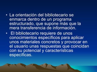 La orientación del bibliotecario se enmarca dentro de un programa estructurado, que supone más que la mera transferencia de información. El bibliotecario requiere de unos conocimientos específicos para aplicar unos materiales concretos y provocar en el usuario unas respuestas que coincidan con su potencial y características específicas. 