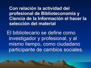 El bibliotecario se define como investigador y profesional, y al mismo tiempo, como ciudadano participante de cambios sociales.  Con relación la actividad del profesional de Biblioteconomía y Ciencia de la Información el hacer la selección del material 