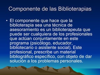 Componente de las Biblioterapias El componente que hace que la biblioterapia sea una técnica de asesoramiento es un biblioterapeuta que puede ser cualquiera de los profesionales que actúan conjuntamente en este programa (psicólogo, educador, bibliotecario o asistente social). Este profesional, prescribe un material bibliográfico específico, con objeto de dar solución a los problemas personales.  