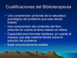 Cualificaciones del Biblioterapeuta Una comprensión profunda de la naturaleza psicológica del problema que está siendo tratado  Una comprensión del contenido del libro prescrito en cuanto al tema tratado se refiere  Capacidad para formular hipótesis, en cuanto al impacto que este material tendrá sobre la solución del problema  Estar emocionalmente estable 