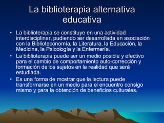 La biblioterapia alternativa educativa La biblioterapia se constituye en una actividad interdisciplinar, pudiendo ser desarrollada en asociación con la Biblioteconomía, la Literatura, la Educación, la Medicina, la Psicología y la Enfermería.  La biblioterapia puede ser un medio posible y efectivo para el cambio de comportamiento auto-corrección y formación de los sujetos en la realidad que será estudiada.  Es una forma de mostrar que la lectura puede transformarse en un medio para el encuentro consigo mismo y para la obtención de beneficios culturales.  