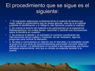 El procedimiento que se sigue es el siguiente: 1. El orientador selecciona cuidadosamente el material de lectura que mejor refleje la problemática que se desea abordar, esto es si el material posibilita la identificación y si refleja lo más fielmente posible la realidad. 2. Se orienta la lectura del material a los participantes en la experiencia biblioterapéutica, los cuales leerán, resumirán y sacarán sus conclusiones sobre la temática en cuestión. 3. Se produce el debate y el orientador lo conduce coordinando las intervenciones de los sujetos y haciendo, de ser necesario, algunas preguntas para motivar la discusión. 4. Se llega a conclusiones en relación con lo discutido y el orientador ayuda al grupo con una serie de recomendaciones para poder convertir estas en planes de acción. La biblioterapia no se limita a las expresiones que hemos señalado anteriormente, sino que su ámbito se extiende también a la poesía. 