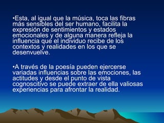 Esta, al igual que la música, toca las fibras más sensibles del ser humano, facilita la expresión de sentimientos y estados emocionales y de alguna manera refleja la influencia que el individuo recibe de los contextos y realidades en los que se desenvuelve. A través de la poesía pueden ejercerse variadas influencias sobre las emociones, las actitudes y desde el punto de vista cognoscitivo se puede extraer de ella valiosas experiencias para afrontar la realidad.  