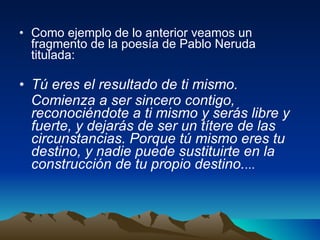 Como ejemplo de lo anterior veamos un fragmento de la poesía de Pablo Neruda titulada:  Tú eres el resultado de ti mismo. Comienza a ser sincero contigo, reconociéndote a ti mismo y serás libre y fuerte, y dejarás de ser un títere de las circunstancias. Porque tú mismo eres tu destino, y nadie puede sustituirte en la construcción de tu propio destino. ... 
