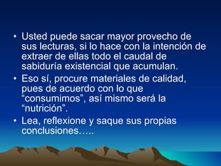 Usted puede sacar mayor provecho de sus lecturas, si lo hace con la intención de extraer de ellas todo el caudal de sabiduría existencial que acumulan.  Eso sí, procure materiales de calidad, pues de acuerdo con lo que “consumimos”, así mismo será la “nutrición”. Lea, reflexione y saque sus propias conclusiones….. 