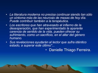 La literatura moderna no precisa continuar siendo tan sólo un síntoma más de las neurosis de masas de hoy día. Puede contribuir también a la terapéutica.  Los escritores que han atravesado el infierno de la desesperación, que han experimentado la aparente carencia de sentido de la vida, pueden ofrecer su sufrimiento, como un sacrificio, en el altar del género humano.  Sus revelaciones ayudarán al lector que sufra idéntico estado, a superar este último"...   Danielle Thiago Ferreira.  