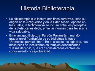 Historia Biblioterapia La biblioterapia o la lectura con fines curativos, tiene su origen en la Antigüedad y en la Edad Media, épocas en las cuales, la biblioterapia se incluía entre los preceptos de la dietética, es decir, entre las normas para llevar una vida saludable.  En el antiguo Egipto, el Faraón Rammsés II mandó grabar en el frontispício de su biblioteca la frase "Remedios para el alma". En el caso de los egipcios, sus bibliotecas se localizaban en templos denominados "Casas de vida", que eran considerados centros de conocimiento. y espiritualidad .  