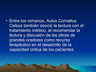 Entre los romanos, Aulus Cornelius Celsus también asoció la lectura con el tratamiento médico, al recomendar la lectura y discusión de las obras de grandes oradores como recurso terapéutico en el desarrollo de la capacidad crítica de los pacientes.  