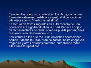 También los griegos consideraban los libros, como una forma de tratamiento médico y espiritual al concebir las bibliotecas como "medicina del alma".  La lectura de textos sagrados en el transcurso de una operación era algo habitual en la Edad Media. El objeto de dichas lecturas no tenía, como se puede pensar, fines religiosos sino biblioterapeúticos.  Las lecturas a las que recurrían en dichas operaciones podían ir desde la Biblia, vida de santos, hasta epopeyas, tragedias y otras historias profanas, cumpliendo todas ellas fines terapéuticos.  