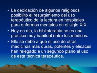 La dedicación de algunos religiosos posibilitó el resurgimiento del uso terapéutico de la lectura en hospitales para enfermos mentales en el siglo XIX.  Hoy en día, la biblioterapia no es una práctica muy habitual entre los médicos.  Ello se debe a que el uso de otras medicinas más duras, potentes y eficaces han relegado a un segundo plano el uso de esta técnica terapeútica.  