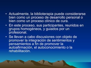 Actualmente, la biblioterapia puede considerarse bien como un proceso de desarrollo personal o bien como un proceso clínico de cura.  En este proceso, sus participantes, reunidos en grupos homogéneos, y guiados por un profesional. Se llevan a cabo discusiones con objeto de promover la integración de sentimientos y pensamientos a fin de promover la autoafirmación, el autoconocimiento o la rehabilitación.  