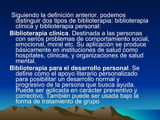 Siguiendo la definición anterior, podemos distinguir dos tipos de biblioterapia: biblioterapia clínica y biblioterapia personal:  Biblioterapia clínica . Destinada a las personas con serios problemas de comportamiento social, emocional, moral etc. Su aplicación se produce básicamente en instituciones de salud como hospitales, clínicas, y organizaciones de salud mental.  Biblioterapia para el desarrollo personal . Se define como el apoyo literario personalizado para posibilitar un desarrollo normal y progresivo de la persona que busca ayuda. Puede ser aplicada en carácter preventivo y correctivo. También puede ser usada bajo la forma de tratamiento de grupo   