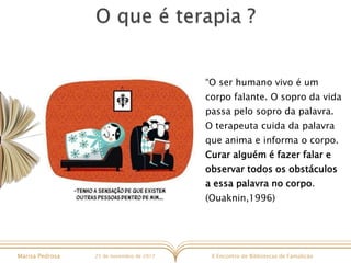 X Encontro de Bibliotecas de FamalicãoMarisa Pedrosa 25 de novembro de 2017
“O ser humano vivo é um
corpo falante. O sopro da vida
passa pelo sopro da palavra.
O terapeuta cuida da palavra
que anima e informa o corpo.
Curar alguém é fazer falar e
observar todos os obstáculos
a essa palavra no corpo.
(Ouaknin,1996)
 