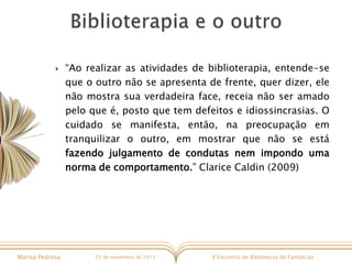 X Encontro de Bibliotecas de FamalicãoMarisa Pedrosa 25 de novembro de 2017
 “Ao realizar as atividades de biblioterapia, entende-se
que o outro não se apresenta de frente, quer dizer, ele
não mostra sua verdadeira face, receia não ser amado
pelo que é, posto que tem defeitos e idiossincrasias. O
cuidado se manifesta, então, na preocupação em
tranquilizar o outro, em mostrar que não se está
fazendo julgamento de condutas nem impondo uma
norma de comportamento.” Clarice Caldin (2009)
 