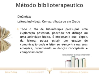X Encontro de Bibliotecas de FamalicãoMarisa Pedrosa 25 de novembro de 2017
Dinâmicas
Leitura Individual; Compartilhada ou em Grupo
 Todo o ato de biblioterapia pressupõe uma
exploração posterior, podendo ser diálogo ou
uma actividade lúdica. É importante que, depois
da leitura, possa existir um espaço de
comunicação onde o leitor se reencontra nas suas
emoções, promovendo mudanças conceptuais e
comportamentais.
 