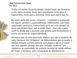 X Encontro de Bibliotecas de FamalicãoMarisa Pedrosa 25 de novembro de 2017
Blog Francisco José Viegas
Fev 2013
Tenho um sonho, há muito tempo: vender livros nas farmácias.
Livros para a insónia, livros para narcolepsia, livros para a
hipocondria, livros para a anorexia, livros para seja o que for.
Na maior parte dos casos, romances – a verdadeira autoajuda;
em alguns, permitir a automedicação; infelizmente, não estão
autorizados genéricos. A prescrição seria um risco porque há
livros que podem fazer mal à saúde, claro – mas vale a pena
corrê-lo desde que o paciente seja avisado pelo farmacêutico e
assine um termo de responsabilidade.
Há outros que só com prescrição médica, tais são os poderes de
certa literatura. Em ‘O Egípcio’, de Mikka Waltari, por exemplo, o
médico Sinouhe escreve palavras num papiro e dá-as a comer
aos seus doentes porque elas têm "virtudes curativas". Em
Inglaterra, as autoridades do sistema nacional de saúde acabam
de lançar a iniciativa, com a associação de bibliotecários.
 