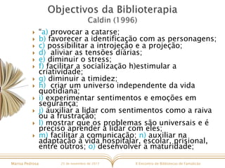 X Encontro de Bibliotecas de FamalicãoMarisa Pedrosa 25 de novembro de 2017
 “a) provocar a catarse;
 b) favorecer a identificação com as personagens;
 c) possibilitar a introjeção e a projeção;
 d) aliviar as tensões diárias;
 e) diminuir o stress;
 f) facilitar a socialização h)estimular a
criatividade;
 g) diminuir a timidez;
 h) criar um universo independente da vida
quotidiana;
 i) experimentar sentimentos e emoções em
segurança;
 j) auxiliar a lidar com sentimentos como a raiva
ou a frustração;
 l) mostrar que os problemas são universais e é
preciso aprender a lidar com eles;
 m) facilitar a comunicação; n) auxiliar na
adaptação à vida hospitalar, escolar, prisional,
entre outros; o) desenvolver a maturidade;
 