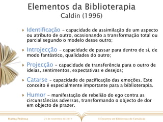 X Encontro de Bibliotecas de FamalicãoMarisa Pedrosa 25 de novembro de 2017
 Identificação - capacidade de assimilação de um aspecto
ou atributo de outro, ocasionando a transformação total ou
parcial segundo o modelo desse outro;
 Introjecção - capacidade de passar para dentro de si, de
modo fantástico, qualidades do outro;
 Projecção - capacidade de transferência para o outro de
ideias, sentimentos, expectativas e desejos;
 Catarse - capacidade de pacificação das emoções. Este
conceito é especialmente importante para a biblioterapia.
 Humor - manifestação de rebelião do ego contra as
circunstâncias adversas, transformando o objecto de dor
em objecto de prazer.
 