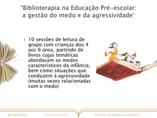 X Encontro de Bibliotecas de FamalicãoMarisa Pedrosa 25 de novembro de 2017
 10 sessões de leitura de
grupo com crianças dos 4
aos 6 anos, partindo de
livros cujas temáticas
abordavam os medos
característicos da infância,
bem como situações que
conduzem à agressividade
(muitas vezes relacionadas
com o medo)
 