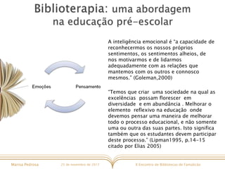 X Encontro de Bibliotecas de FamalicãoMarisa Pedrosa 25 de novembro de 2017
A inteligência emocional é “a capacidade de
reconhecermos os nossos próprios
sentimentos, os sentimentos alheios, de
nos motivarmos e de lidarmos
adequadamente com as relações que
mantemos com os outros e connosco
mesmos.” (Goleman,2000)
“Temos que criar uma sociedade na qual as
excelências possam florescer em
diversidade e em abundância . Melhorar o
elemento reflexivo na educação onde
devemos pensar uma maneira de melhorar
todo o processo educacional, e não somente
uma ou outra das suas partes. Isto significa
também que os estudantes devem participar
deste processo.” (Lipman1995, p.14-15
citado por Elias 2005)
 