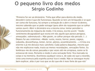X Encontro de Bibliotecas de FamalicãoMarisa Pedrosa 25 de novembro de 2017
“Primeiro fui ver ao dicionário. Tinha que olhar para dentro do medo,
descobrir como é que ele funcionava. Quando se tem um brinquedo e se quer
ver como ele funciona, há sempre a tentação de o abrir e mexer lá dentro,
mesmo sabendo que se pode estragar (para além do raspanete que se calhar
vamos ouvir). Abrir o dicionário era a mesma coisa: tentar perceber o
funcionamento da máquina do medo. E lá estava, escrito assim: “medo:
sentimento desagradável que excita em nós aquilo que parece perigoso,
ameaçador, sobrenatural.». Não gostei, se calhar porque não percebi. (…)
Depois fui aos sinónimos: «Medo: susto, receio, horror, pavor, cagaço,
cobardia, desconfiança, temor, terror, pânico, assombramento….» A lista era
enorme e já me deixava mais satisfeito. Cada palavra daquelas, mesmo que
não me explicasse nada, trazia ao menos recordações, sensações fortes. Eu
lembrava-me de coisas passadas e por vezes até me arrepiava, como se lá
estivesse de novo. Portanto o medo é uma sensação forte: fica marcada no
corpo e na memória. Aconteceu qualquer coisa e, de cada vez que a recordo,
sinto uma tremura pela espinha acima! Isso é medo. Não se consegue muito
bem explicar, aliás é por isso que se diz que ele é mais forte do que nós”
 