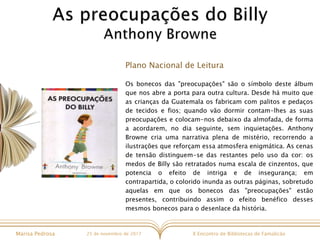 X Encontro de Bibliotecas de FamalicãoMarisa Pedrosa 25 de novembro de 2017
Plano Nacional de Leitura
Os bonecos das "preocupações" são o símbolo deste álbum
que nos abre a porta para outra cultura. Desde há muito que
as crianças da Guatemala os fabricam com palitos e pedaços
de tecidos e fios; quando vão dormir contam-lhes as suas
preocupações e colocam-nos debaixo da almofada, de forma
a acordarem, no dia seguinte, sem inquietações. Anthony
Browne cria uma narrativa plena de mistério, recorrendo a
ilustrações que reforçam essa atmosfera enigmática. As cenas
de tensão distinguem-se das restantes pelo uso da cor: os
medos de Billy são retratados numa escala de cinzentos, que
potencia o efeito de intriga e de insegurança; em
contrapartida, o colorido inunda as outras páginas, sobretudo
aquelas em que os bonecos das "preocupações" estão
presentes, contribuindo assim o efeito benéfico desses
mesmos bonecos para o desenlace da história.
 
