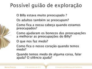 X Encontro de Bibliotecas de FamalicãoMarisa Pedrosa 25 de novembro de 2017
O Billy estava muito preocupado ?
Os adultos também se preocupam?
Como fica a nossa cabeça quando estamos
preocupados?
Como ajudaram os bonecos das preocupações
a melhorar as preocupações do Billy?
O que nos faz medo?
Como fica o nosso coração quando temos
medo?
Quando temos medo de alguma coisa, falar
ajuda? O silêncio ajuda?
 
