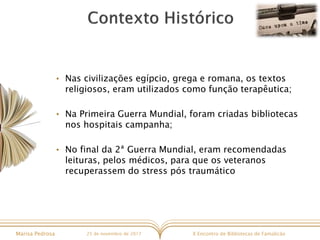X Encontro de Bibliotecas de FamalicãoMarisa Pedrosa 25 de novembro de 2017
• Nas civilizações egípcio, grega e romana, os textos
religiosos, eram utilizados como função terapêutica;
• Na Primeira Guerra Mundial, foram criadas bibliotecas
nos hospitais campanha;
• No final da 2ª Guerra Mundial, eram recomendadas
leituras, pelos médicos, para que os veteranos
recuperassem do stress pós traumático
 