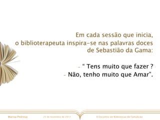 X Encontro de Bibliotecas de FamalicãoMarisa Pedrosa 25 de novembro de 2017
Em cada sessão que inicia,
o biblioterapeuta inspira-se nas palavras doces
de Sebastião da Gama:
- “ Tens muito que fazer ?
- Não, tenho muito que Amar”.
 