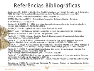 X Encontro de Bibliotecas de FamalicãoMarisa Pedrosa 25 de novembro de 2017
Bamberger, M., RUGH, J. (2008). Real World Evaluation. [em linha]. Retirado em 5 de Janeiro,
2010 de http://www.realworldevaluation.org/Real World_Evaluation_resour.html
Bardin, L. (1994). Análise de conteúdo. Lisboa: Edições 70.
BETTELHEIM, Bruno (2013) - Psicanálise dos contos de fadas. Lisboa : Bertrand,
p. ISBN 978-972-25-2379-0.
Bogdan, R. & BIKLEN, S. (1994). Investigação qualitativa em educação: Uma introdução à
teoria e aos métodos. Porto: Porto Editora.
Barthes, R. (1973). Le plaisir du texte. Paris: Editions du Seuil.
BUCAY, Jorge - Contos para pensar : os contos servem para adormecer as crianças e
despertar os adultos. 2.a ed. Cascais : Pergaminho, 2011.
Caldin, C. F. (2009). Leitura e Terapia. Tese de Doutoramento, Universidade Federal de
Santa Catarina, Florianópolis, Brasil.
Caldin, C. F. (2001). A leitura como função terapêutica. [em linha]. Retirado em 30 de
Outubro, 2009 de http://redalyc.uaemex.mx/redalyc/pdf/147/14701204.pdf
Caldin, C. F. (2003). A função social da literatura da literatura infantil. [em linha]. Retirado a
12 de Novembro, 2009 de http://redalyc.uaemex.mx/redalyc/pdf/147/14701505.pdf
Caldin, C. F. (2004). A aplicabilidade terapêutica dos textos literários para crianças. [em
linha]. Retirado a 18 de Novembro 2009 de
http://redalyc.uaemex.mx/redalyc/pdf/147/14701806.pdf
Caldin, C. F. et al (2006). Biblioterapia para crianças em idade pré-escolar: estudo de caso.
[em linha]. Retirado a 2 de Novembro, 2009 de
http://www.scielo.br/scielo.php?pid=S141399362006000300008&script=sci_arttext&tlng=
pt
Damásio, A. (2003). Ao encontro de Espinosa. As Emoções Sociais e a Neurologia do Sentir.
Mem Martins: Europa América.
 