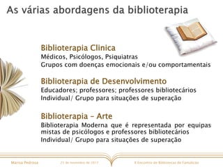 X Encontro de Bibliotecas de FamalicãoMarisa Pedrosa 25 de novembro de 2017
Biblioterapia Clinica
Médicos, Psicólogos, Psiquiatras
Grupos com doenças emocionais e/ou comportamentais
Biblioterapia de Desenvolvimento
Educadores; professores; professores bibliotecários
Individual/ Grupo para situações de superação
Biblioterapia – Arte
Biblioterapia Moderna que é representada por equipas
mistas de psicólogos e professores bibliotecários
Individual/ Grupo para situações de superação
 