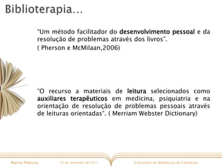 X Encontro de Bibliotecas de FamalicãoMarisa Pedrosa 25 de novembro de 2017
“Um método facilitador do desenvolvimento pessoal e da
resolução de problemas através dos livros”.
( Pherson e McMilaan,2006)
“O recurso a materiais de leitura selecionados como
auxiliares terapêuticos em medicina, psiquiatria e na
orientação de resolução de problemas pessoais através
de leituras orientadas“. ( Merriam Webster Dictionary)
 