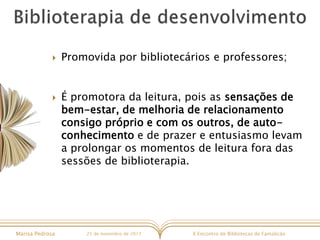 X Encontro de Bibliotecas de FamalicãoMarisa Pedrosa 25 de novembro de 2017
 Promovida por bibliotecários e professores;
 É promotora da leitura, pois as sensações de
bem-estar, de melhoria de relacionamento
consigo próprio e com os outros, de auto-
conhecimento e de prazer e entusiasmo levam
a prolongar os momentos de leitura fora das
sessões de biblioterapia.
 