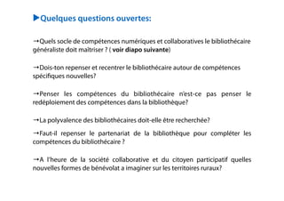 !
▶Quelques questions ouvertes:
!
!
→Quels socle de compétences numériques et collaboratives le bibliothécaire
généraliste doit maîtriser ? ( voir diapo suivante)
!
→Dois-ton repenser et recentrer le bibliothécaire autour de compétences
spéciﬁques nouvelles?
!
→Penser les compétences du bibliothécaire n’est-ce pas penser le
redéploiement des compétences dans la bibliothèque?
!
→La polyvalence des bibliothécaires doit-elle être recherchée?
!
→Faut-il repenser le partenariat de la bibliothèque pour compléter les
compétences du bibliothécaire ?
!
→A l’heure de la société collaborative et du citoyen participatif quelles
nouvelles formes de bénévolat a imaginer sur les territoires ruraux?
!
!
!
!
 