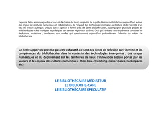 !
!
!
!
!
!
!
!
L’agence Retiss accompagne les acteurs de la chaîne du livre ( ou plutôt de la grille désintermédié du livre aujourd’hui) autour
des enjeux des cultures numériques et collaboratives, de l’impact des technologies nomades de lecture et de l’identité d’un
lieu de lecture publique. Depuis 2003 l’agence a formé près de 2500 bibliothécaires, accompagner plusieurs projets de
médiathèques et les stratégies et politiques des centres régionaux du livre. On à pu à travers cette expérience constater les
évolutions, mutations , tendances structurelles qui questionnent aujourd’hui profondément l’identité du métier de
bibliothécaire
!
!
!
Ce petit support ne prétend pas être exhaustif, ce sont des pistes de réﬂexion sur l’identité et les
compétences du bibliothécaire dans le contexte des technologies émergentes , des usages
numériques et du déploiement sur les territoires de lieux d’innovation sociale portés par les
valeurs et les enjeux des cultures numériques ( tiers lieu, coworking, makerspaces, hackerpaces
etc)
!
!
!
LE BIBLIOTHÉCAIRE MÉDIATEUR
LE BIBLIOTHE-CARE
LE BIBLIOTHÉCAIRE SPÉCULATIF
!
!
!
!
!
 