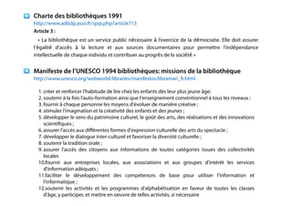 !
!
Charte des bibliothèques 1991
http://www.adbdp.asso.fr/spip.php?article713
Article 3 :
« La bibliothèque est un service public nécessaire à l’exercice de la démocratie. Elle doit assurer
l’égalité d’accès à la lecture et aux sources documentaires pour permettre l’indépendance
intellectuelle de chaque individu et contribuer au progrès de la société »
!
Manifeste de l’UNESCO 1994 bibliothèques: missions de la bibliothèque
http://www.unesco.org/webworld/libraries/manifestos/libraman_fr.html
!
1. créer et renforcer l'habitude de lire chez les enfants dès leur plus jeune âge;
2. soutenir à la fois l'auto-formation ainsi que l'enseignement conventionnel à tous les niveaux ;
3. fournir à chaque personne les moyens d'évoluer de manière créative ;
4. stimuler l'imagination et la créativité des enfants et des jeunes ;
5. développer le sens du patrimoine culturel, le goût des arts, des réalisations et des innovations
scientiﬁques ;
6. assurer l'accès aux diﬀérentes formes d'expression culturelle des arts du spectacle ;
7. développer le dialogue inter-culturel et favoriser la diversité culturelle ;
8. soutenir la tradition orale ;
9. assurer l'accès des citoyens aux informations de toutes catégories issues des collectivités
locales
10.fournir aux entreprises locales, aux associations et aux groupes d'intérêt les services
d'information adéquats ;
11.faciliter le développement des compétences de base pour utiliser l'information et
l'informatique ;
12.soutenir les activités et les programmes d'alphabétisation en faveur de toutes les classes
d'âge, y participer, et mettre en oeuvre de telles activités, si nécessaire
!
 