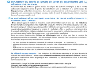 !
DÉPLACEMENT DU CENTRE DE GRAVITÉ DU MÉTIER DE BIBLIOTHÉCAIRE VERS LA
MÉDIATION ET LE LIEN SOCIAL
L’automatisation des tâches de gestion associé aux enjeux des cultures numériques et de la société
collaborative déplace le centre de gravité du bibliothécaire vers la médiation et la portée sociale de
l’équipement sur un territoire ( instauration d’un autre rapport aux savoirs, contexte des données massives
(big data), accès aux ressources numériques, nouveaux modes de travail, de production, de création , nouvelles
formes d’interactions sociales etc..)
LE BIBLIOTHÉCAIRE MÉDIATEUR COMME TRADUCTEUR DES ENJEUX AUPRÈS DES PUBLICS ET
GARANT DES BIENS COMMUNS
Bruno Latour oppose la notion de médiateur à celle d’intermédiaire dans le sens où «  les médiateurs
transforment, traduisent, distordent et modiﬁent le sens ou les éléments qu’ils sont censés transporter » (2).
Dans cette optique, le médiateur peux être aussi bien le bibliothécaire qu’une cellule vivante qui se scinde en
deux et crée un autre état du biologique. Le concept de « traduction » chère au sociologue est içi présent dans
le sens ou le bibliothécaire-médiateur « traduit » les enjeux, les ressources, les outils, les nouveaux modèles dans
un souci de partage, d’égalité, d’accompagnement et de protection des populations.
Dans ses missions fondamentales l’éthique du bibliothécaire reste la même mais dans le contexte du
paradigme numérique et collaboratif l’acte de médiation devient essentiel : faire comprendre, transmettre,
traduire dans la dynamique sociale du territoire concerné:
- Part moins importante de la dimension patrimoniale, de l’archive et du catalogage… (le « conservateur »)
- Médiateur de contenus et ressources numériques dans le contexte d’une culture de l’abondance ( données massives/ big
data)
- Producteur de sens dans la mise en scène des savoirs pluriels et l’animation culturelle
- Accompagnement des publics dans les mutations contemporaines et l’innovation sociale sur les territoires
!
Le bibliothécaire des communs : cette dimension du bibliothécaire médiateur se syncrétise à travers la
question des « biens communs » dans le sens ou le bibliothécaire serait garant des « biens communs » dont le
principe de base s’articule autour du partage et de la contribution a la préservations de savoirs et ressources
communes a tous (3)
!
(2) Bruno Latour, Changer de société, refaire de la sociologie, éditions La Découverte , 2007, p.58
(3) Voir à ce sujet l’analyse très pertinente de Lionel Maurel :
http://fr.slideshare.net/calimaq/bibliothques-et-biens-communs-bibliothques-comme-biens-communs#
 