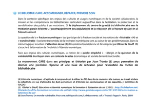 !
!
!
!
LE BIBLIOTHE-CARE: ACCOMPAGNER, RÉPARER, PRENDRE SOIN
Dans le contexte spéciﬁque des enjeux des cultures et usages numériques et de la société collaborative, la
mission et les compétences du bibliothécaire s’articulent aujourd’hui dans la facilitation, la protection et la
sensibilisation des publics à ces mutations. Si le déplacement du centre de gravité du bibliothécaire vers la
médiation parait évidente , l’accompagnement des populations et la réduction de la fracture sociale en ai
l’aboutissement
La question de la « fracture numérique » qui participe de la fracture sociale et les notions de « littératie » (4) et
« translittératie » (variante transmedia de la littératie) numériques sont au coeur de ces problématiques. Dans la
même logique, la notion d’attention de soi (4) d’inspiration foucaldienne et développée par Olivier le Deuﬀ (5)
s’attache à la formation de l’individu à l’identité numérique.
Face aux enjeux des cultures numériques, la notion de «  public empêché  » s’élargit, et la question de la
vulnérabilité du citoyen dans un contexte de crise économique et sociale devient structurelle.
Le mouvement CARE dans ses principes et théorisé par Joan Tronto (6) peux permettre de
donner une première réponse et une base de réﬂexion pour l’évolution du métier de
bibliothécaire
!
(4) Littératie numérique: « L’aptitude à comprendre et à utiliser les TIC dans la vie courante, à la maison, au travail et dans
la collectivité en vue d’atteindre des buts personnels et d'étendre ses connaissances et ses capacités.» ( déﬁnition de
l’OCDE)
(5) Olivier le Deuﬀ, Education et identité numérique: la formation à l’attention de soi ( 2013) : http://fr.slideshare.net/
OlivierLeDeuﬀ/la-formation-lattention-de-soi?ref=http://www.guidedesegares.info/2013/07/08/la-formation-a-
lattention-de-soi/
(6) Joan Tronto, Un monde vulnérable. Pour une politique du care, La Découverte, coll. « Textes à l’appui », Paris, 2009
!
!
!
!
 