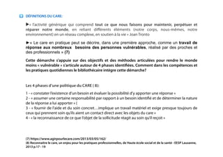!
!
DÉFINITIONS DU CARE:
▶«  l’activité générique qui comprend tout ce que nous faisons pour maintenir, perpétuer et
réparer notre monde, en reliant diﬀérents éléments (notre corps, nous-mêmes, notre
environnement) en un réseau complexe, en soutien à la vie » Joan Tronto
►« Le care en pratique peut se décrire, dans une première approche, comme un travail de
réponse aux nombreux besoins des personnes vulnérables, réalisé par des proches et
des professionnels » (7)
Cette démarche s’appuie sur des objectifs et des méthodes articulées pour rendre le monde
moins « vulnérable » s’articule autour de 4 phases identiﬁées. Comment dans les compétences et
les pratiques quotidiennes le bibliothécaire intègre cette démarche?
!
Les 4 phases d’une politique du CARE ( 8):
1 - « constater l’existence d’un besoin et évaluer la possibilité d’y apporter une réponse »
2 - « assumer une certaine responsabilité par rapport à un besoin identiﬁé et de déterminer la nature
de la réponse a lui apporter » (
3 - « fournir de l’aide et du soin concret…implique un travail matériel et exige presque toujours de
ceux qui prennent soin qu’ils aient un contact direct avec les objets du care »
4 - « la reconnaissance de ce que l’objet de la sollicitude réagit au soin qu’il reçoit »
!
!
(7) https://www.agirpourlecare.com/2013/03/05/162/
(8) Reconnaitre le care, un enjeu pour les pratiques professionnelles, de Haute école social et de la santé - EESP Lausanne,
2013 p.17 - 19
!
!
 