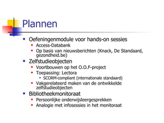 Plannen Oefeningenmodule voor hands-on sessies Access-Databank Op basis van nieuwsberichten (Knack, De Standaard, gezondheid.be) Zelfstudieobjecten Voortbouwen op het O.O.F-project Toepassing: Lectora SCORM-compliant (internationale standaard) Vakgerelateerd maken van de ontwikkelde zelfstudieobjecten Bibliotheekmonitoraat Persoonlijke onderwijsleergesprekken Analogie met infosessies in het monitoraat 