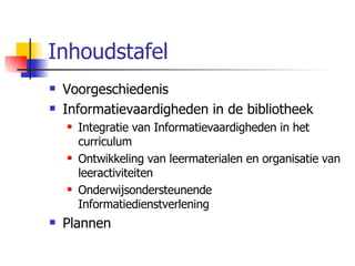Inhoudstafel Voorgeschiedenis Informatievaardigheden in de bibliotheek Integratie van Informatievaardigheden in het curriculum Ontwikkeling van leermaterialen en organisatie van leeractiviteiten Onderwijsondersteunende Informatiedienstverlening Plannen 