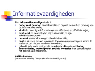 Informatievaardigheden Een  informatievaardige  student: onderkent de nood  aan informatie en bepaalt de aard en omvang van de informatiebehoefte; vindt  de benodigde informatie op een effectieve en efficiënte wijze; evalueert  op een kritische wijze informatie en zijn informatiezoekproces; beheert  verzamelde en gecreëerde informatie; past  oudere en nieuwe informatie  toe  om nieuwe concepten samen te stellen of om nieuwe inzichten te creëren; gebruikt informatie met inzicht en erkent  culturele, ethische, economische, wettelijke en sociale kwesties  met betrekking tot het gebruik van informatie.  ANZIIL-Standaard (Nederlandse vertaling: OOF-project Informatievaardigheden)  