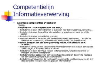 Competentielijn Informatieverwerving Algemene competenties 2 e  bachelor Tijdslijn :  Eindpunt van 1ste Bach (startpunt 2de Bach): - de student is in staat internetbronnen te evalueren naar betrouwbaarheid, relevantie,… - de student is in staat de geschikte informatiebron te selecteren en hierin gericht te zoeken  - de student is in staat een artikel op te zoeken - de student kent en is vertrouwd met de begrippen artikel, peer-review, … en kent de voorwaarden en normering verbonden met kwaliteitszorg (o.a. impact factor) Voorstel eindpunt van 2de Bach (in overleg met W. Van Isterdael en W. Schallier): - de student is vertrouwd met vakspecifieke informatiebronnen en is in staat een gepaste zoekstrategie uit te denken en toe te passen - de student is in staat de inhoud van een wetenschappelijk, vakgebonden artikel te begrijpen en kritisch te bespreken - de student kent de opbouw van een wetenschappelijk artikel en de correcte weergave van een wetenschappelijke studie in artikelvorm - de student is vertrouwd met de vorm waarin een referentie wordt weergegeven en is in staat correct te verwijzen naar een gegeven informatiebron 