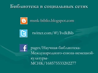 Библиотека в социальных сетях

       msnk-biblio.blogspot.com

        twitter.com/#!/IvdkBib


       pages/Научная-библиотека-
       Международного-союза-немецкой-
       культуры-
       МСНК/168575533202277
 