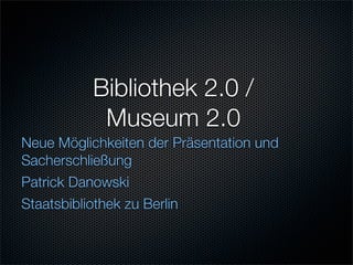 Bibliothek 2.0 /
           Museum 2.0
Neue Möglichkeiten der Präsentation und
Sacherschließung
Patrick Danowski
Staatsbibliothek zu Berlin