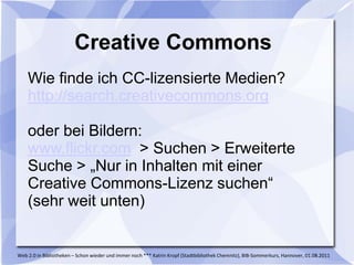Creative Commons
    Wie finde ich CC-lizensierte Medien?
    http://search.creativecommons.org

    oder bei Bildern:
    www.flickr.com > Suchen > Erweiterte
    Suche > „Nur in Inhalten mit einer
    Creative Commons-Lizenz suchen“
    (sehr weit unten)


Web 2.0 in Bibliotheken – Schon wieder und immer noch *** Katrin Kropf (Stadtbibliothek Chemnitz), BIB-Sommerkurs, Hannover, 01.08.2011
 